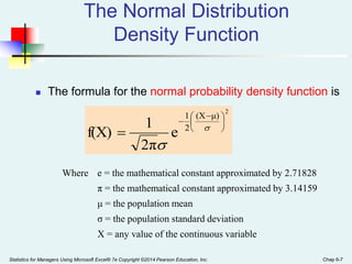 Statistics for Managers Using Microsoft Excel® 7e Copyright ©2014 Pearson Education, Inc. Chap 6-7
The Normal Distribution
Density Function
2
μ)
(X
2
1
e
2π
1
f(X)





 

 

 The formula for the normal probability density function is
Where e = the mathematical constant approximated by 2.71828
π = the mathematical constant approximated by 3.14159
μ = the population mean
σ = the population standard deviation
X = any value of the continuous variable
 