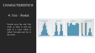 • Normal curve has only One
mode, so there is only one
peak in a curve which is
called Uni-nodal and lies in
the centre.
CHARACTERISTICS
4: Uni - Nodal
 