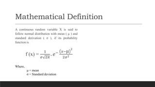Mathematical Definition
A continuous random variable X is said to
follow normal distribution with mean ( μ ) and
standard derivation ( σ ), if its probability
function is
f (x) =
1
𝜎 2𝜋
. 𝑒− 𝑥−μ 2
2𝜎2
Where,
μ = mean
σ = Standard deviation
 