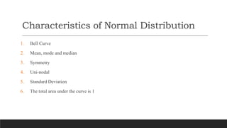 Characteristics of Normal Distribution
1. Bell Curve
2. Mean, mode and median
3. Symmetry
4. Uni-nodal
5. Standard Deviation
6. The total area under the curve is 1
 