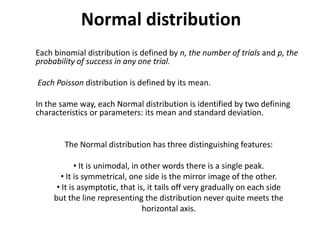 Normal distribution
Each binomial distribution is defined by n, the number of trials and p, the
probability of success in any one trial.

Each Poisson distribution is defined by its mean.

In the same way, each Normal distribution is identified by two defining
characteristics or parameters: its mean and standard deviation.


        The Normal distribution has three distinguishing features:

             • It is unimodal, in other words there is a single peak.
       • It is symmetrical, one side is the mirror image of the other.
      • It is asymptotic, that is, it tails off very gradually on each side
     but the line representing the distribution never quite meets the
                                  horizontal axis.
 