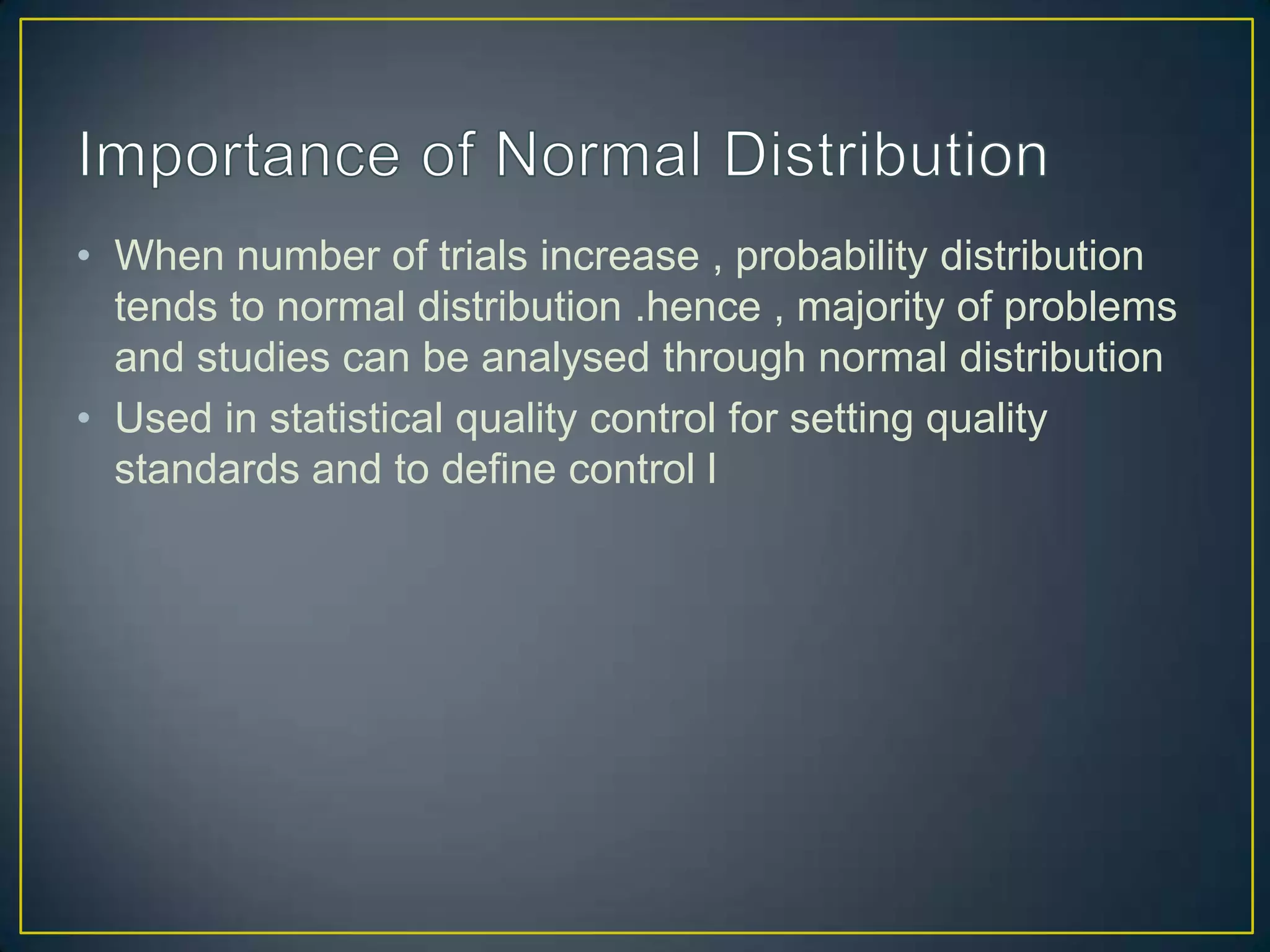 • When number of trials increase , probability distribution
tends to normal distribution .hence , majority of problems
and studies can be analysed through normal distribution
• Used in statistical quality control for setting quality
standards and to define control l