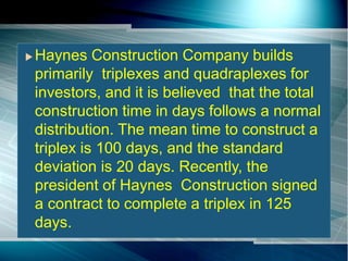 Haynes Construction Company builds
primarily triplexes and quadraplexes for
investors, and it is believed that the total
construction time in days follows a normal
distribution. The mean time to construct a
triplex is 100 days, and the standard
deviation is 20 days. Recently, the
president of Haynes Construction signed
a contract to complete a triplex in 125
days.
 