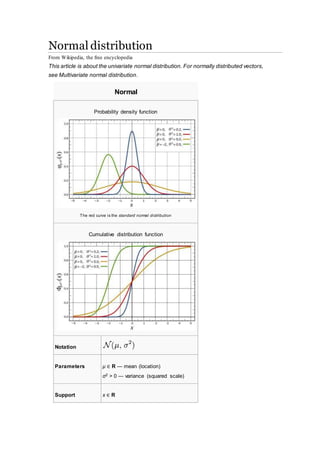 Normal distribution
From Wikipedia, the free encyclopedia
This article is about the univariate normal distribution. For normally distributed vectors,
see Multivariate normal distribution.
Normal
Probability density function
The red curve is the standard normal distribution
Cumulative distribution function
Notation
Parameters μ ∈ R — mean (location)
σ2 > 0 — variance (squared scale)
Support x ∈ R
 
