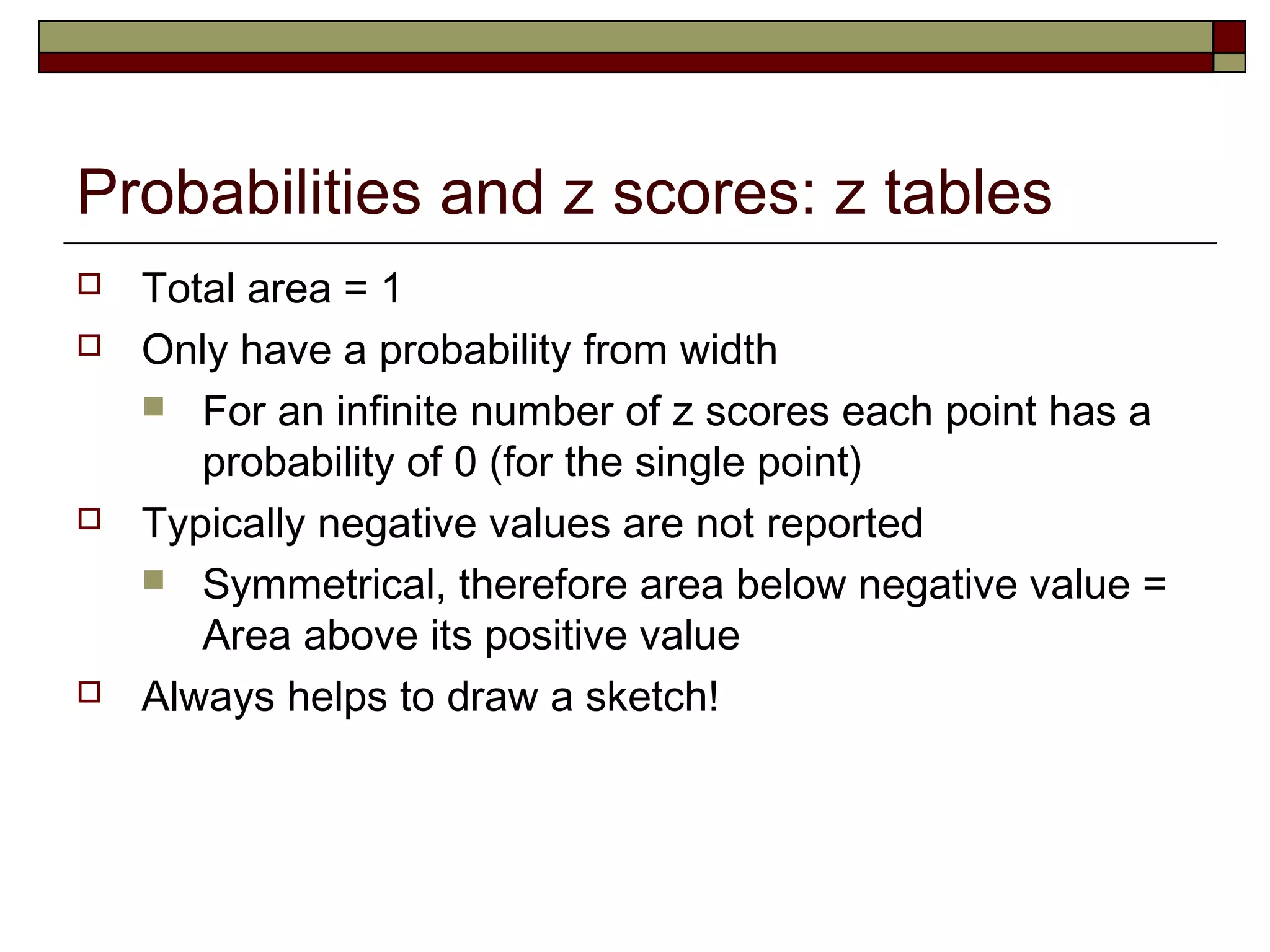 Probabilities and z scores: z tables
 Total area = 1
 Only have a probability from width
 For an infinite number of z scores each point has a
probability of 0 (for the single point)
 Typically negative values are not reported
 Symmetrical, therefore area below negative value =
Area above its positive value
 Always helps to draw a sketch!
 
