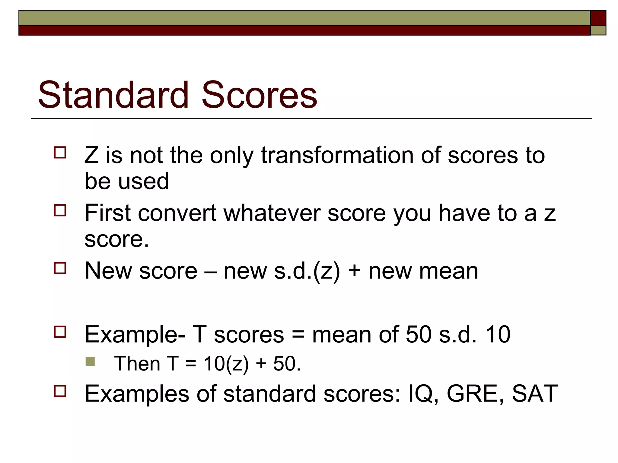 Standard Scores
 Z is not the only transformation of scores to
be used
 First convert whatever score you have to a z
score.
 New score – new s.d.(z) + new mean
 Example- T scores = mean of 50 s.d. 10
 Then T = 10(z) + 50.
 Examples of standard scores: IQ, GRE, SAT
 