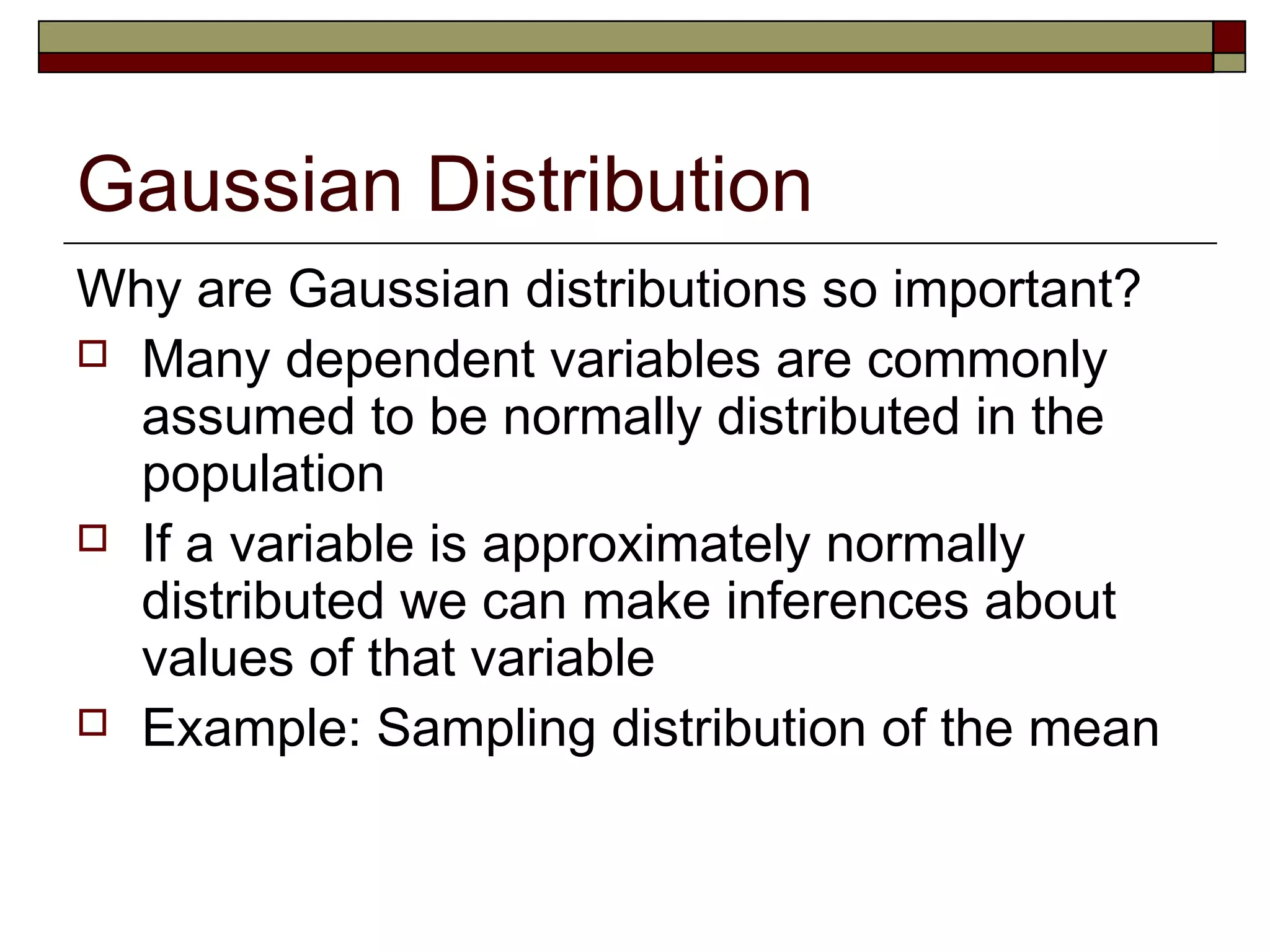 Gaussian Distribution
Why are Gaussian distributions so important?
 Many dependent variables are commonly
assumed to be normally distributed in the
population
 If a variable is approximately normally
distributed we can make inferences about
values of that variable
 Example: Sampling distribution of the mean
 