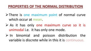 PROPERTIES OF THE NORMAL DISTRIBUTION
There is one maximum point of normal curve
which occur at mean.
 As it has only one maximum curve so it is
unimodal i.e. it has only one mode.
 In binomial and poisson distribution the
variable is discrete while in this it is continuous.
 