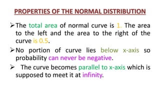 PROPERTIES OF THE NORMAL DISTRIBUTION
The total area of normal curve is 1. The area
to the left and the area to the right of the
curve is 0.5.
No portion of curve lies below x-axis so
probability can never be negative.
 The curve becomes parallel to x-axis which is
supposed to meet it at infinity.
 
