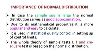 IMPORTANCE OF NORMAL DISTRIBUTION
 In case the sample size is large the normal
distribution serves as good approximation.
 Due to its mathematical properties it is more
popular and easy to calculate.
 It is used in statistical quality control in setting up
of control limits.
 The whole theory of sample tests t, f and chi-
square test is based on the normal distribution.
 