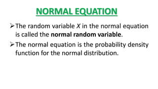 NORMAL EQUATION
The random variable X in the normal equation
is called the normal random variable.
The normal equation is the probability density
function for the normal distribution.
 