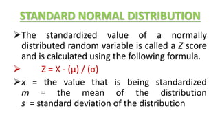 STANDARD NORMAL DISTRIBUTION
The standardized value of a normally
distributed random variable is called a Z score
and is calculated using the following formula.
 Z = X - (μ) / (σ)
x = the value that is being standardized
m = the mean of the distribution
s = standard deviation of the distribution
 