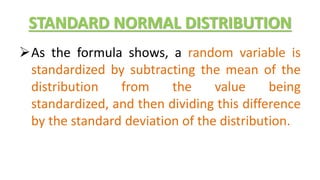 STANDARD NORMAL DISTRIBUTION
As the formula shows, a random variable is
standardized by subtracting the mean of the
distribution from the value being
standardized, and then dividing this difference
by the standard deviation of the distribution.
 