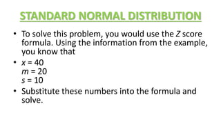 STANDARD NORMAL DISTRIBUTION
• To solve this problem, you would use the Z score
formula. Using the information from the example,
you know that
• x = 40
m = 20
s = 10
• Substitute these numbers into the formula and
solve.
 