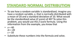 STANDARD NORMAL DISTRIBUTION
• To see how a random variable is standardized, imagine you
have a random variable, x, that is normally distributed with
a mean of 20 and a standard deviation of 10. What would
be the standardized value (Z score) of 40? To solve this
problem, you would use the Z score formula. Using the
information from the example, you know that
• x = 40
m = 20
s = 10
• Substitute these numbers into the formula and solve.
 