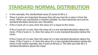 STANDARD NORMAL DISTRIBUTION
• In this example, the standardized value (Z score) of 40 is 2.
• These Z scores are important because they tell you how far a value is from the
mean. When you standardize a random variable, its mean becomes zero and its
standard deviation becomes one; therefore,
• if the Z score of x is zero, then the value of x is equal to the mean.
if the Z score of x is one, then the value of x is one standard deviation above the
mean. If the Z score is –1, then the value of x is one standard deviation below the
mean.
If the Z score of x is two, then the value of x is two standard deviations above the
mean. If the Z score is –2, then the value of x is two standard deviations below the
mean.In the earlier example, the Z score of 40 was 2. This tells you that 40 is 2
standard deviations above the mean
 
