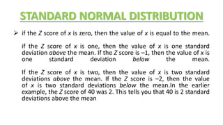 STANDARD NORMAL DISTRIBUTION
 if the Z score of x is zero, then the value of x is equal to the mean.
if the Z score of x is one, then the value of x is one standard
deviation above the mean. If the Z score is –1, then the value of x is
one standard deviation below the mean.
If the Z score of x is two, then the value of x is two standard
deviations above the mean. If the Z score is –2, then the value
of x is two standard deviations below the mean.In the earlier
example, the Z score of 40 was 2. This tells you that 40 is 2 standard
deviations above the mean
 