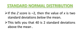 STANDARD NORMAL DISTRIBUTION
If the Z score is –2, then the value of x is two
standard deviations below the mean.
This tells you that 40 is 2 standard deviations
above the mean .
 