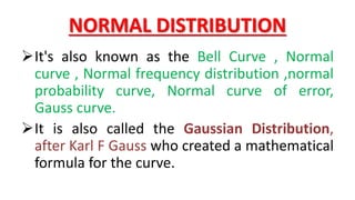 NORMAL DISTRIBUTION
It's also known as the Bell Curve , Normal
curve , Normal frequency distribution ,normal
probability curve, Normal curve of error,
Gauss curve.
It is also called the Gaussian Distribution,
after Karl F Gauss who created a mathematical
formula for the curve.
 