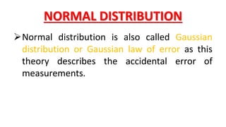 NORMAL DISTRIBUTION
Normal distribution is also called Gaussian
distribution or Gaussian law of error as this
theory describes the accidental error of
measurements.
 