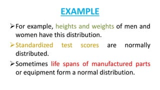 EXAMPLE
For example, heights and weights of men and
women have this distribution.
Standardized test scores are normally
distributed.
Sometimes life spans of manufactured parts
or equipment form a normal distribution.
 