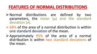 FEATURES OF NORMAL DISTRIBUTIONS
Normal distributions are defined by two
parameters, the mean (μ) and the standard
deviation (σ).
68% of the area of a normal distribution is within
one standard deviation of the mean.
Approximately 95% of the area of a normal
distribution is within two standard deviations of
the mean.
 