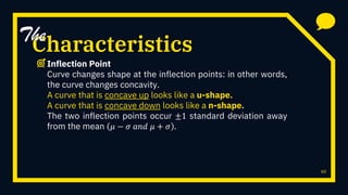 Characteristics
Inflection Point
Curve changes shape at the inflection points: in other words,
the curve changes concavity.
A curve that is concave up looks like a u-shape.
A curve that is concave down looks like a n-shape.
The two inflection points occur ±1 standard deviation away
from the mean 𝜇 − 𝜎 𝑎𝑛𝑑 𝜇 + 𝜎 .
10
The
 