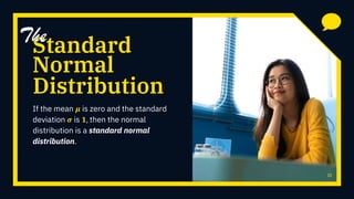 Standard
If the mean 𝝁 is zero and the standard
deviation 𝝈 is 𝟏, then the normal
distribution is a standard normal
distribution.
11
Distribution
The
Normal
 