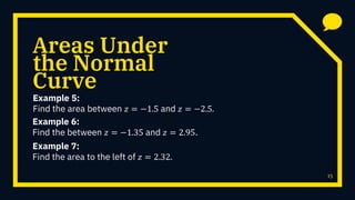 Areas Under
Example 5:
Find the area between 𝑧 = −1.5 and 𝑧 = −2.5.
15
the Normal
Curve
Example 6:
Find the between 𝑧 = −1.35 and 𝑧 = 2.95.
Example 7:
Find the area to the left of 𝑧 = 2.32.
 