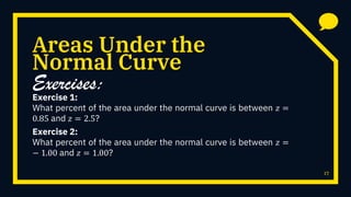 Areas Under the
Exercise 1:
What percent of the area under the normal curve is between 𝑧 =
0.85 and 𝑧 = 2.5?
17
Normal Curve
Exercises:
Exercise 2:
What percent of the area under the normal curve is between 𝑧 =
− 1.00 and 𝑧 = 1.00?
 