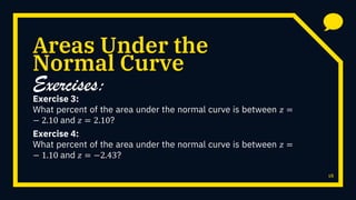 Areas Under the
Exercise 3:
What percent of the area under the normal curve is between 𝑧 =
− 2.10 and 𝑧 = 2.10?
18
Normal Curve
Exercises:
Exercise 4:
What percent of the area under the normal curve is between 𝑧 =
− 1.10 and 𝑧 = −2.43?
 