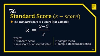 The standard score or z-score (For Sample)
22
Standard Score (𝑧 − 𝑠𝑐𝑜𝑟𝑒)
The
𝑧 =
𝑥− 𝑥
𝑠
where:
𝑧: standard score
x: raw score or observed value
𝑥: sample mean
𝑠: sample standard deviation
 