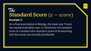 Example 1:
On a final examination in Biology, the mean was 75 and
the standard deviation was 12. Determine the standard
score of a student who received a score of 60 assuming
that the scores are normally distributed.
24
Standard Score (𝑧 − 𝑠𝑐𝑜𝑟𝑒)
The
 