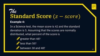 Example 4:
In a Science test, the mean score is 42 and the standard
deviation is 5. Assuming that the scores are normally
distributed, what percent of the score is
greater than 48?
less than 50?
between 30 and 48? 27
Standard Score (𝑧 − 𝑠𝑐𝑜𝑟𝑒)
The
 