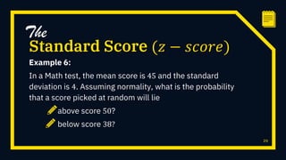 Example 6:
In a Math test, the mean score is 45 and the standard
deviation is 4. Assuming normality, what is the probability
that a score picked at random will lie
above score 50?
below score 38?
29
Standard Score (𝑧 − 𝑠𝑐𝑜𝑟𝑒)
The
 