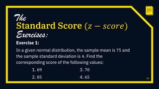 Exercise 1:
In a given normal distribution, the sample mean is 75 and
the sample standard deviation is 4. Find the
corresponding score of the following values:
1. 69 3. 70
2. 85 4. 65 30
Standard Score (𝑧 − 𝑠𝑐𝑜𝑟𝑒)
The
Exercises:
 