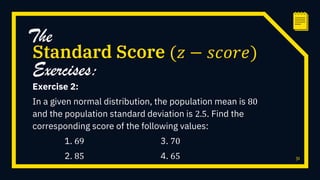 Exercise 2:
In a given normal distribution, the population mean is 80
and the population standard deviation is 2.5. Find the
corresponding score of the following values:
1. 69 3. 70
2. 85 4. 65 31
Standard Score (𝑧 − 𝑠𝑐𝑜𝑟𝑒)
The
Exercises:
 