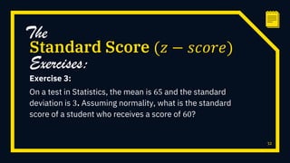 Exercise 3:
On a test in Statistics, the mean is 65 and the standard
deviation is 3. Assuming normality, what is the standard
score of a student who receives a score of 60?
32
Standard Score (𝑧 − 𝑠𝑐𝑜𝑟𝑒)
The
Exercises:
 