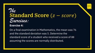 Exercise 4:
On a final examination in Mathematics, the mean was 76
and the standard deviation was 5. Determine the
standard score of a student who received a score of 88
assuming the scores are normally distributed.
33
Standard Score (𝑧 − 𝑠𝑐𝑜𝑟𝑒)
The
Exercises:
 