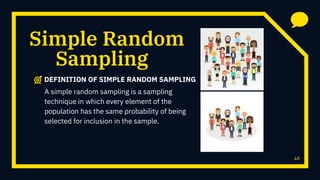Random
46
Sampling
Simple
DEFINITION OF SIMPLE RANDOM SAMPLING
A simple random sampling is a sampling
technique in which every element of the
population has the same probability of being
selected for inclusion in the sample.
 