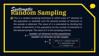 47
Random Sampling
This is a random sampling technique in which every 𝑘 𝑡ℎ
element of
the population is selected until the desired number of elements in
the sample is obtained. The value of 𝑘 is calculated by dividing the
number of elements in the population by the number of elements in
the desired sample. The value of 𝑘 is the sampling interval.
𝒌 =
𝒏𝒖𝒎𝒃𝒆𝒓 𝒐𝒇 𝒆𝒍𝒆𝒎𝒆𝒏𝒕𝒔 𝒊𝒏 𝒕𝒉𝒆 𝒑𝒐𝒑𝒖𝒍𝒂𝒕𝒊𝒐𝒏
𝒏𝒖𝒎𝒃𝒆𝒓 𝒐𝒇 𝒆𝒍𝒆𝒎𝒆𝒏𝒕𝒔 𝒊𝒏 𝒕𝒉𝒆 𝒔𝒂𝒎𝒑𝒍𝒆
𝒌 =
𝑵
𝒏
Systematic
𝑤ℎ𝑒𝑟𝑒: 𝑘 = 𝑠𝑎𝑚𝑝𝑙𝑒 𝑖𝑛𝑡𝑒𝑟𝑣𝑎𝑙
𝑁 = 𝑝𝑜𝑝𝑢𝑙𝑎𝑡𝑖𝑜𝑛 𝑠𝑖𝑧𝑒
𝑛 = 𝑠𝑎𝑚𝑝𝑙𝑒 𝑠𝑖𝑧𝑒
 