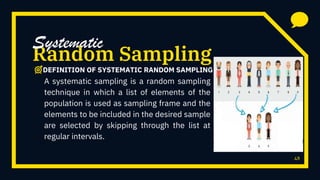 48
Random Sampling
A systematic sampling is a random sampling
technique in which a list of elements of the
population is used as sampling frame and the
elements to be included in the desired sample
are selected by skipping through the list at
regular intervals.
Systematic
DEFINITION OF SYSTEMATIC RANDOM SAMPLING
 