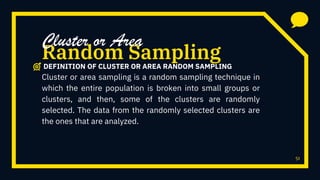 51
Cluster or area sampling is a random sampling technique in
which the entire population is broken into small groups or
clusters, and then, some of the clusters are randomly
selected. The data from the randomly selected clusters are
the ones that are analyzed.
Random Sampling
Cluster or Area
DEFINITION OF CLUSTER OR AREA RANDOM SAMPLING
 