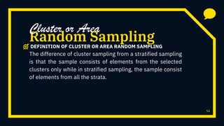 52
The difference of cluster sampling from a stratified sampling
is that the sample consists of elements from the selected
clusters only while in stratified sampling, the sample consist
of elements from all the strata.
Random Sampling
Cluster or Area
DEFINITION OF CLUSTER OR AREA RANDOM SAMPLING
 