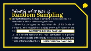 54
1. The office clerk gave the researcher a list of 500 Grade 10
students. The researcher selected every 20 𝑡ℎ
name on the
list.
2. In a recent research that was conducted in a private
school, the subjects of the study were selected by using the
Table of Random Numbers.
Random Sampling
Identify what type of
Instruction: Identify the type of sampling technique used by the
researcher in each of the following situations.
SYSTEMATIC RANDOM SAMPLING
SIMPLE RANDOM SAMPLING
 