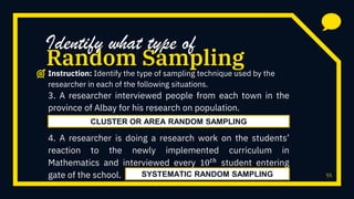 55
3. A researcher interviewed people from each town in the
province of Albay for his research on population.
4. A researcher is doing a research work on the students’
reaction to the newly implemented curriculum in
Mathematics and interviewed every 10 𝑡ℎ student entering
gate of the school.
Random Sampling
Identify what type of
Instruction: Identify the type of sampling technique used by the
researcher in each of the following situations.
CLUSTER OR AREA RANDOM SAMPLING
SYSTEMATIC RANDOM SAMPLING
 