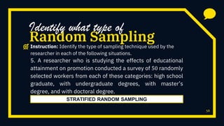 56
5. A researcher who is studying the effects of educational
attainment on promotion conducted a survey of 50 randomly
selected workers from each of these categories: high school
graduate, with undergraduate degrees, with master’s
degree, and with doctoral degree.
Random Sampling
Identify what type of
Instruction: Identify the type of sampling technique used by the
researcher in each of the following situations.
STRATIFIED RANDOM SAMPLING
 