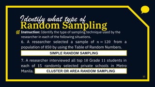 57
6. A researcher selected a sample of 𝑛 = 120 from a
population of 850 by using the Table of Random Numbers.
7. A researcher interviewed all top 10 Grade 11 students in
each of 15 randomly selected private schools in Metro
Manila.
Random Sampling
Identify what type of
Instruction: Identify the type of sampling technique used by the
researcher in each of the following situations.
SIMPLE RANDOM SAMPLING
CLUSTER OR AREA RANDOM SAMPLING
 