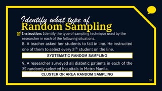 58
8. A teacher asked her students to fall in line. He instructed
one of them to select every 5 𝑡ℎ
student on the line.
9. A researcher surveyed all diabetic patients in each of the
25 randomly selected hospitals in Metro Manila.
Random Sampling
Identify what type of
Instruction: Identify the type of sampling technique used by the
researcher in each of the following situations.
SYSTEMATIC RANDOM SAMPLING
CLUSTER OR AREA RANDOM SAMPLING
 