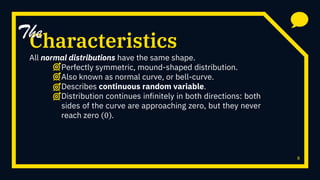 Characteristics
All normal distributions have the same shape.
Perfectly symmetric, mound-shaped distribution.
Also known as normal curve, or bell-curve.
Describes continuous random variable.
Distribution continues infinitely in both directions: both
sides of the curve are approaching zero, but they never
reach zero 0 .
8
The
 